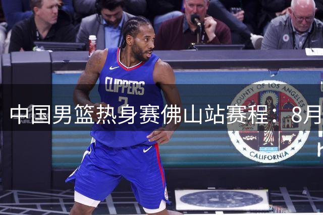 中国男篮热身赛佛山站赛程：8月13日及15日打乌拉圭 17日战新西兰