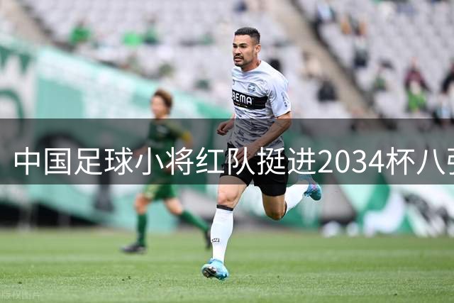 中国足球小将红队挺进2034杯八强 主帅董路坦言国际赛压力