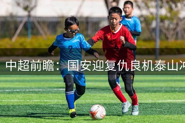 中超前瞻：国安迎复仇良机泰山冲三甲 保级区生死对决