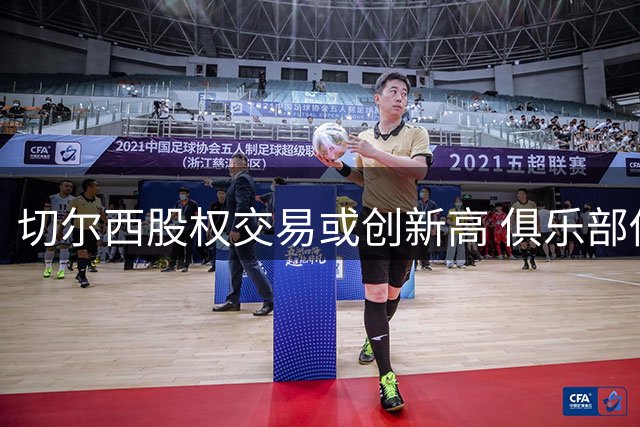 切尔西股权交易或创新高 俱乐部估值突破50亿英镑