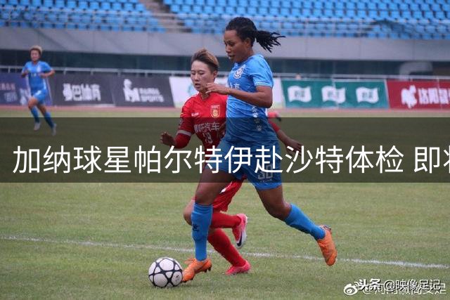 加纳球星帕尔特伊赴沙特体检 即将加盟利雅得青年