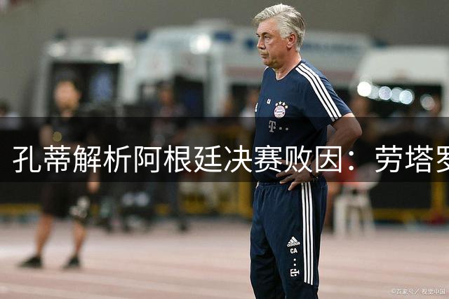 孔蒂解析阿根廷决赛败因：劳塔罗缺席成转折 保守战术酿苦果