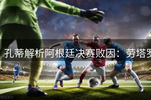 孔蒂解析阿根廷决赛败因：劳塔罗缺席成转折 保守战术酿苦果