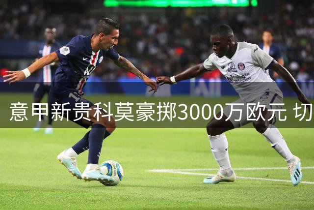 意甲新贵科莫豪掷3000万欧元 切尔西后卫查洛巴转会接近完成