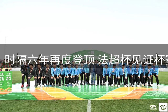 时隔六年再度登顶 法超杯见证杯赛冠军扬眉吐气