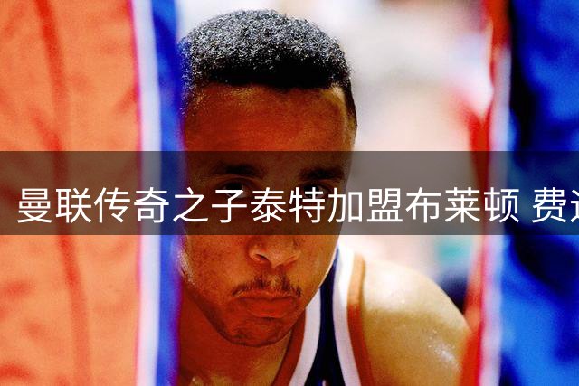 曼联传奇之子泰特加盟布莱顿 费迪南德家族又添职业球员