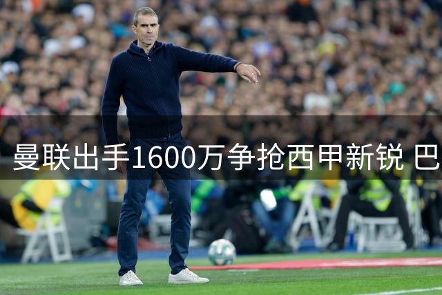 曼联出手1600万争抢西甲新锐 巴萨情结成关键变数