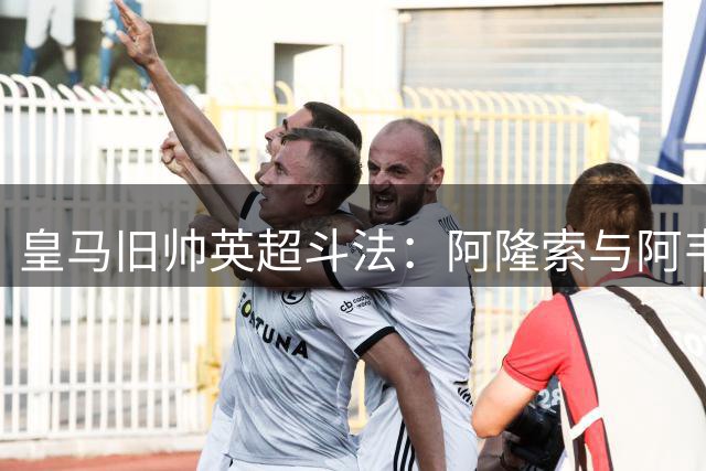 皇马旧帅英超斗法：阿隆索与阿韦洛亚的二十年足球情缘