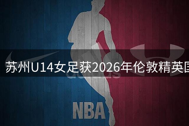 苏州U14女足获2026年伦敦精英国际青少年女子足球邀请赛亚军