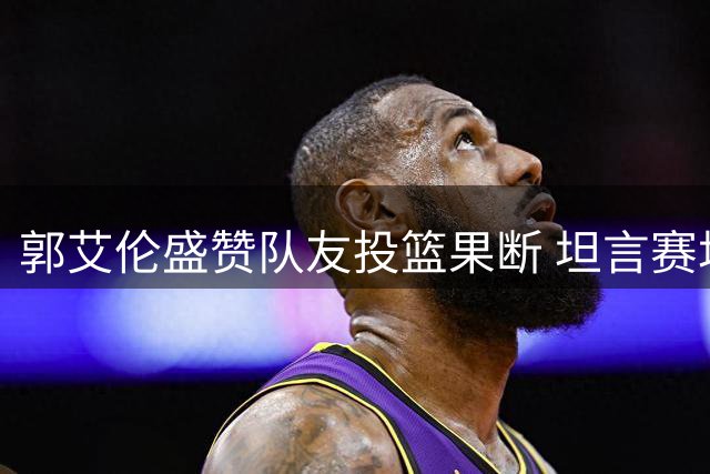 郭艾伦盛赞队友投篮果断 坦言赛场压力如训练