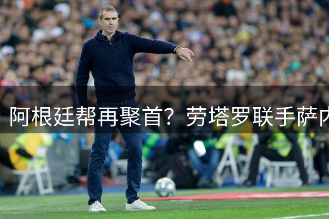 阿根廷帮再聚首？劳塔罗联手萨内蒂力邀罗梅罗加盟国米
