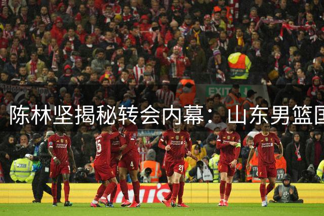 陈林坚揭秘转会内幕：山东男篮国企体系带来全新职业体验