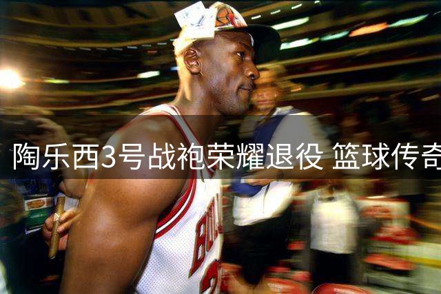 陶乐西3号战袍荣耀退役 篮球传奇获多方致敬