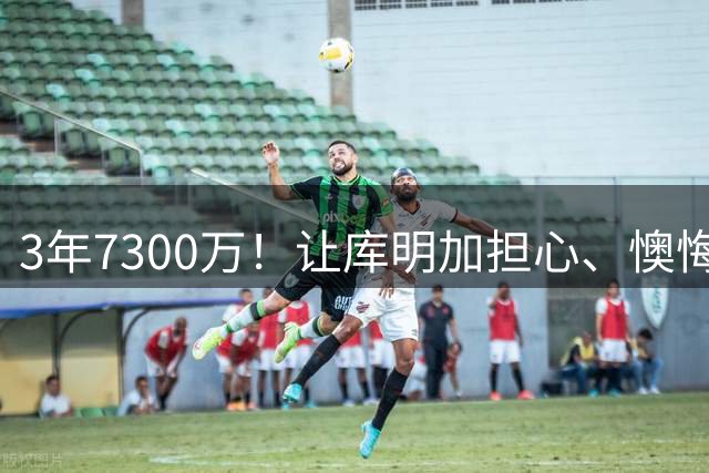 3年7300万！让库明加担心、懊悔的合同诞生了