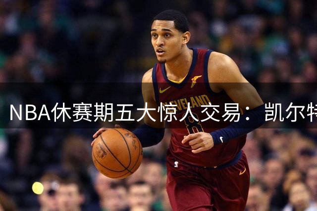 NBA休赛期五大惊人交易：凯尔特人贱卖核心引热议