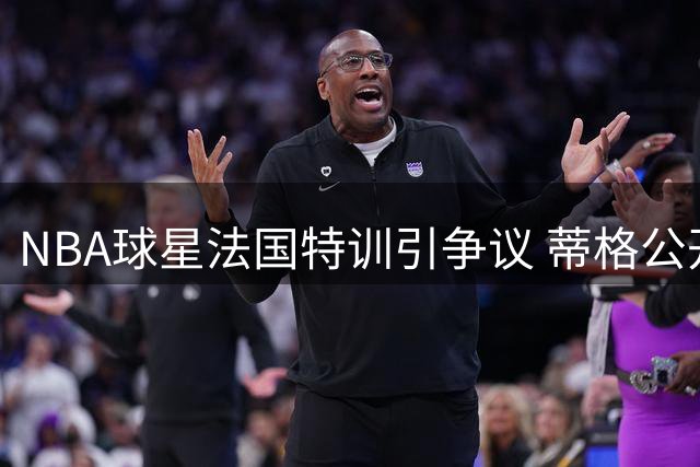 NBA球星法国特训引争议 蒂格公开质问爱德华兹为何冷落队友麦克丹尼尔斯