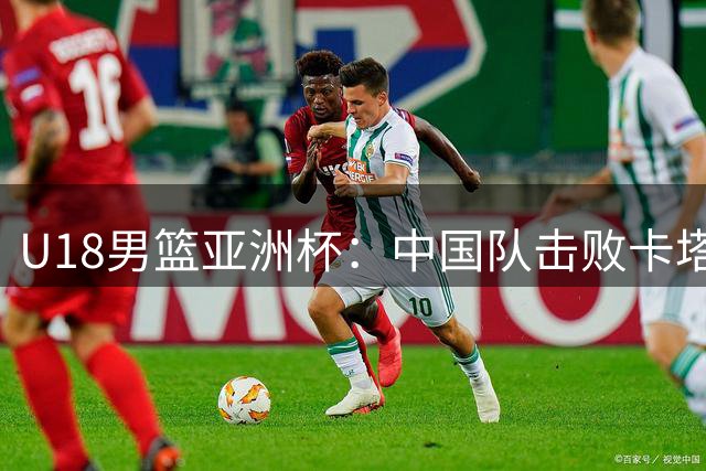 U18男篮亚洲杯：中国队击败卡塔尔队获两连胜